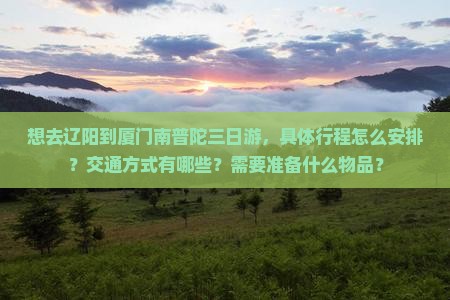 想去辽阳到厦门南普陀三日游，具体行程怎么安排？交通方式有哪些？需要准备什么物品？
