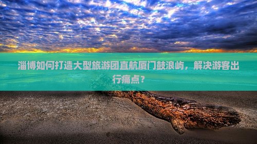 淄博如何打造大型旅游团直航厦门鼓浪屿，解决游客出行痛点？