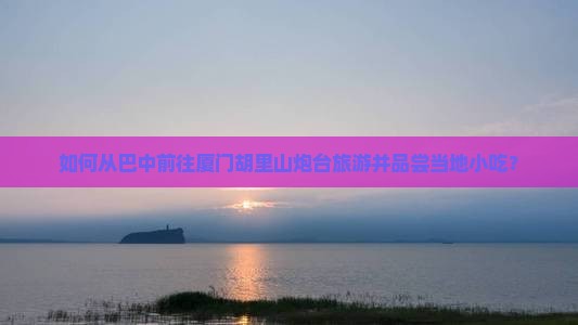 如何从巴中前往厦门胡里山炮台旅游并品尝当地小吃？