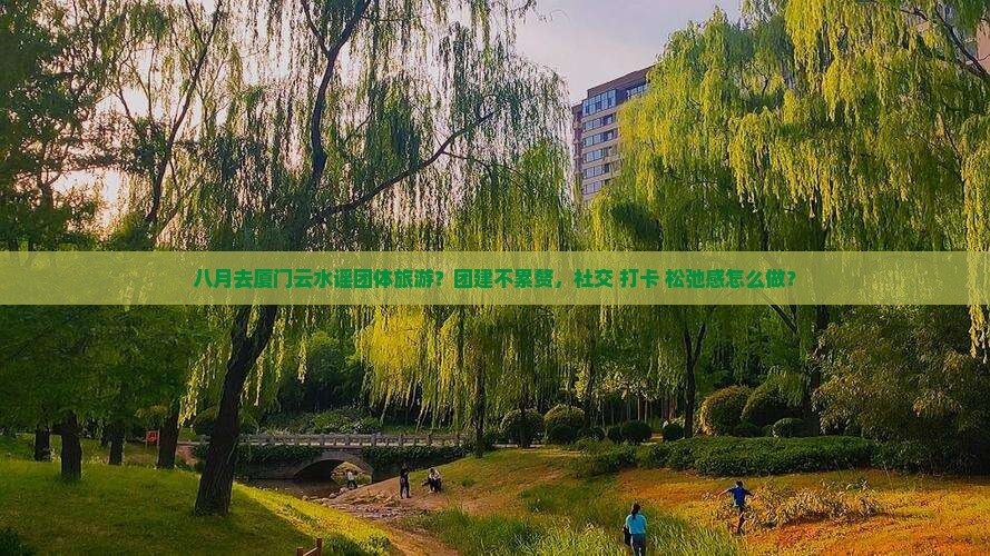 八月去厦门云水谣团体旅游？团建不累赘，社交+打卡+松弛感怎么做？