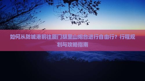 如何从防城港前往厦门胡里山炮台进行自由行？行程规划与攻略指南