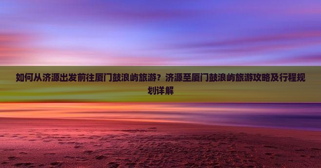 如何从济源出发前往厦门鼓浪屿旅游?济源至厦门鼓浪屿旅游攻略及行程规划详解 如何从济源出发前往厦门鼓浪屿旅游?济源至厦门鼓浪屿旅游攻略及行程规划详解
