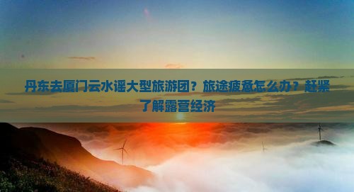 丹东去厦门云水谣大型旅游团？旅途疲惫怎么办？赶紧了解露营经济