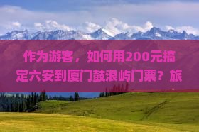 作为游客，如何用200元搞定六安到厦门鼓浪屿门票？旅行必备攻略疑问解答！