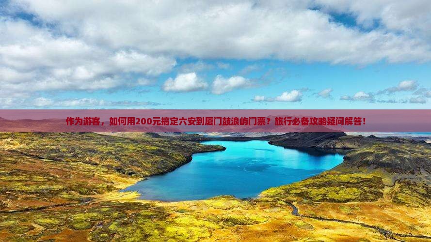 作为游客，如何用200元搞定六安到厦门鼓浪屿门票？旅行必备攻略疑问解答！