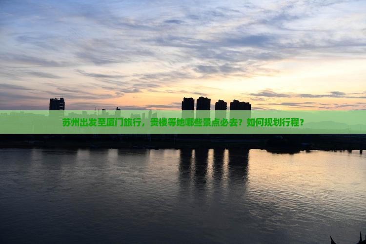 苏州出发至厦门旅行，贵楼等地哪些景点必去？如何规划行程？