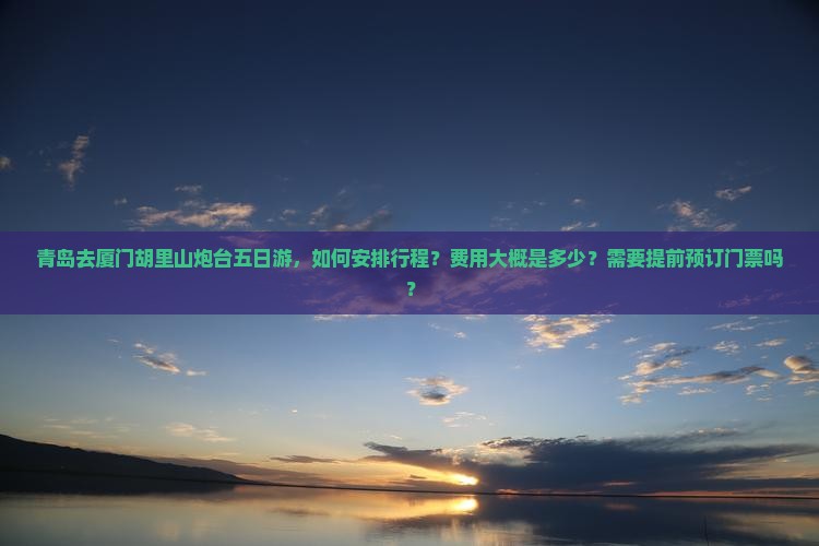 青岛去厦门胡里山炮台五日游，如何安排行程？费用大概是多少？需要提前预订门票吗？