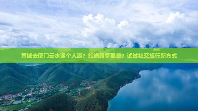 宣城去厦门云水谣个人游？旅途寂寞孤单？试试社交旅行新方式