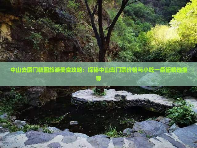 中山去厦门毓园旅游美食攻略：探秘中山岛门票价格与小吃一条街精选推荐