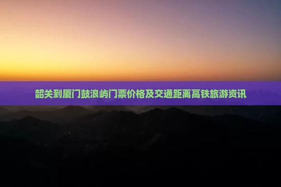 韶关到厦门鼓浪屿门票价格及交通距离高铁旅游资讯