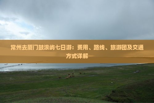 常州去厦门鼓浪屿七日游：费用、路线、旅游团及交通方式详解
