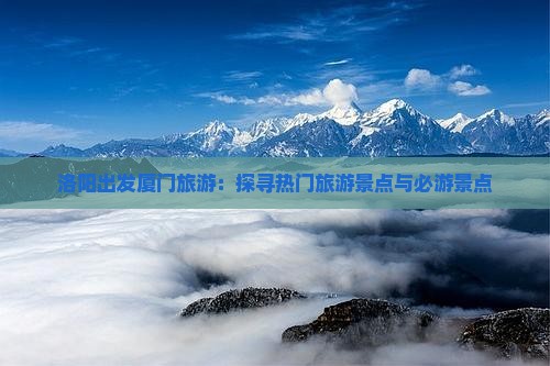 洛阳出发厦门旅游：探寻热门旅游景点与必游景点