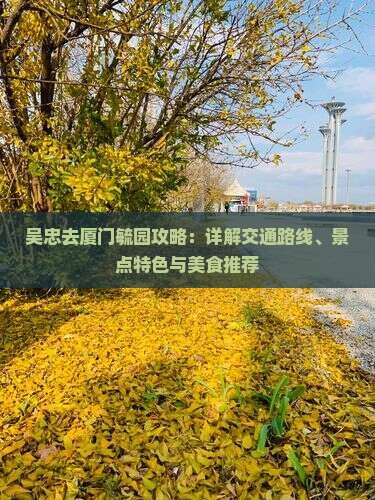 吴忠去厦门毓园攻略：详解交通路线、景点特色与美食推荐