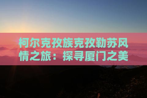 柯尔克孜族克孜勒苏风情之旅:探寻厦门之美 柯尔克孜族克孜勒苏风情之旅:探寻厦门之美