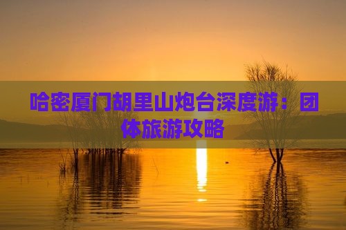 哈密厦门胡里山炮台深度游：团体旅游攻略