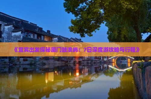 《宜宾出发探秘厦门鼓浪屿：7日深度游攻略与行程》