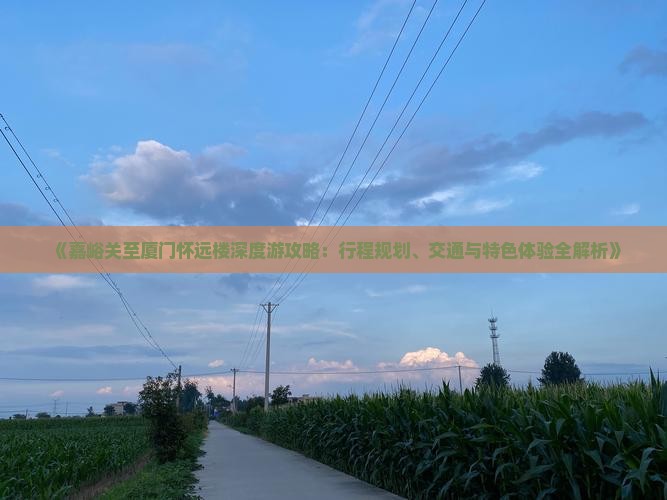 《嘉峪关至厦门怀远楼深度游攻略：行程规划、交通与特色体验全解析》