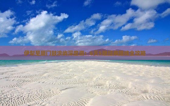 伊犁至厦门鼓浪屿深度游：6天5晚经典路线全攻略