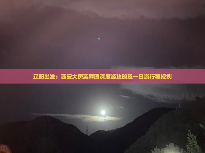 辽阳出发：西安大唐芙蓉园深度游攻略及一日游行程规划