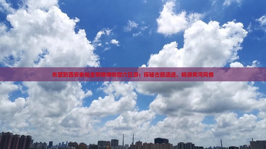 东营到西安秦始皇帝陵博物院六日游：探秘古都遗迹，畅游黄河风情