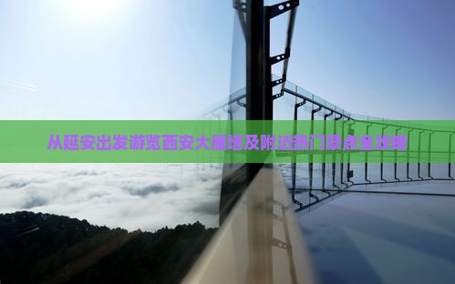 从延安出发游览西安大雁塔及附近热门景点全攻略