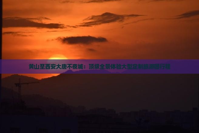 黄山至西安大唐不夜城：顶级全景体验大型定制旅游团行程