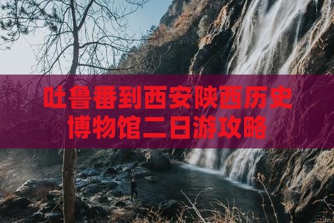 吐鲁番到西安陕西历史博物馆二日游攻略