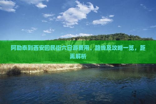 阿勒泰到西安回民街六日游费用、路线及攻略一览，距离解析