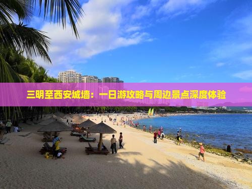 三明至西安城墙：一日游攻略与周边景点深度体验