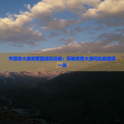 节西安大唐芙蓉园游玩攻略：探秘芙蓉大唐何处最值得一游