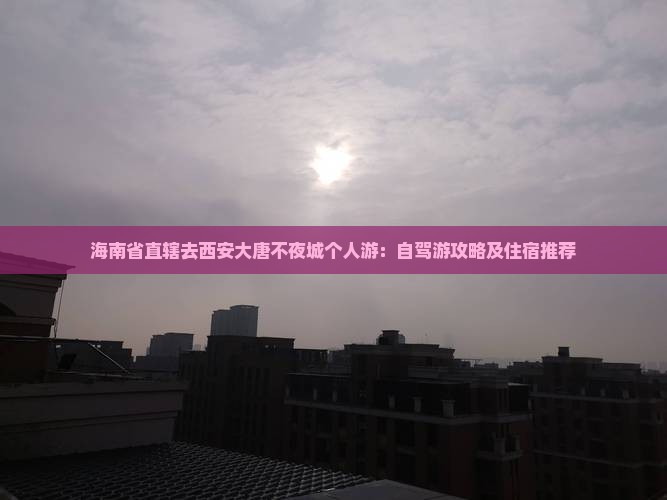 海南省直辖去西安大唐不夜城个人游：自驾游攻略及住宿推荐