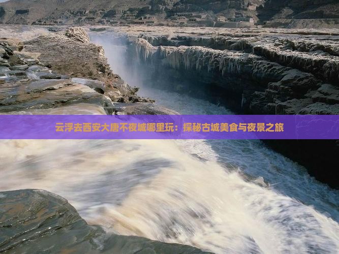 云浮去西安大唐不夜城哪里玩：探秘古城美食与夜景之旅