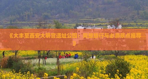 《大丰至西安大明宫遗址公园：完整旅行与必游景点推荐》