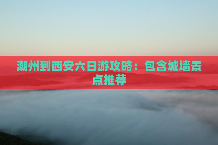 潮州到西安六日游攻略：包含城墙景点推荐
