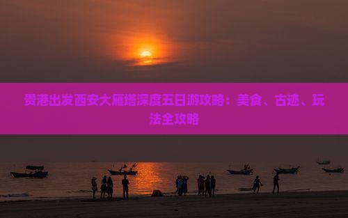 贵港出发西安大雁塔深度五日游攻略：美食、古迹、玩法全攻略