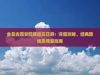 金昌去西安回民街五日游：详细攻略、经典路线及预算指南