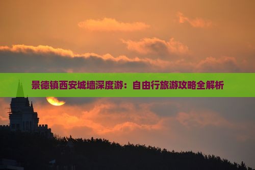 景德镇西安城墙深度游：自由行旅游攻略全解析