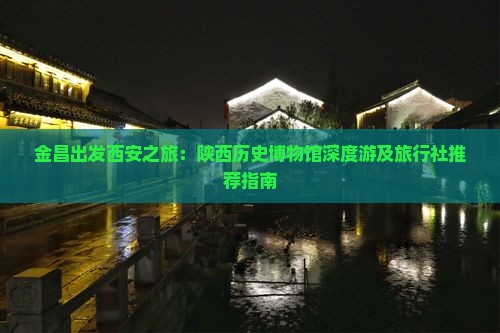 金昌出发西安之旅：陕西历史博物馆深度游及旅行社推荐指南