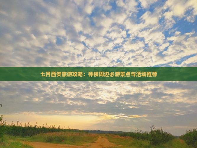 七月西安旅游攻略：钟楼周边必游景点与活动推荐