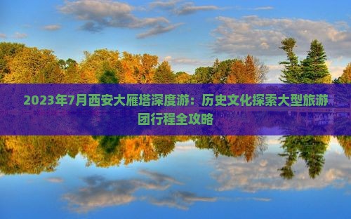 2023年7月西安大雁塔深度游：历史文化探索大型旅游团行程全攻略