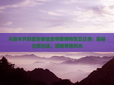 乌鲁木齐到西安秦始皇帝陵博物院五日游：探秘古都古迹，领略帝陵风光