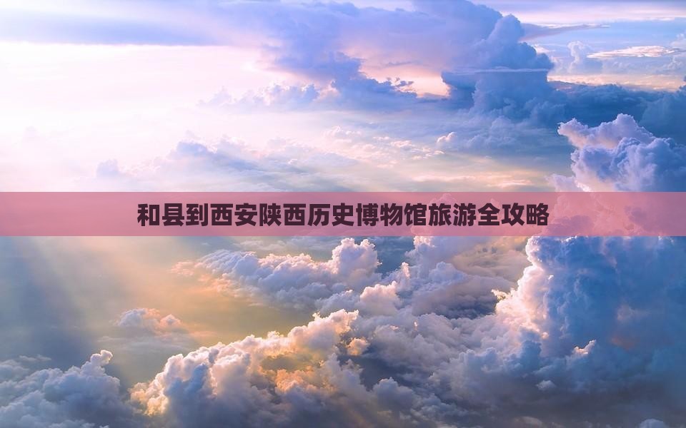 和县到西安陕西历史博物馆旅游全攻略