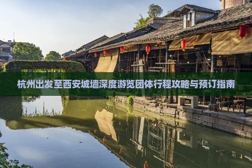 杭州出发至西安城墙深度游览团体行程攻略与预订指南