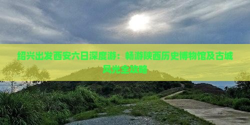 绍兴出发西安六日深度游：畅游陕西历史博物馆及古城风光全攻略