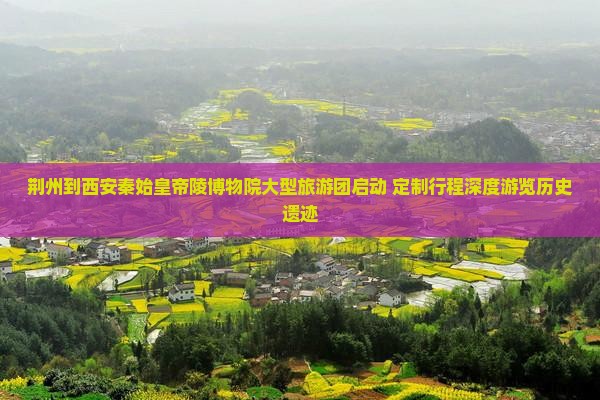 荆州到西安秦始皇帝陵博物院大型旅游团启动 定制行程深度游览历史遗迹