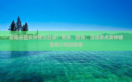 安阳去西安钟楼五日游：费用、路线、沿途景点及钟楼西巷小吃街指南