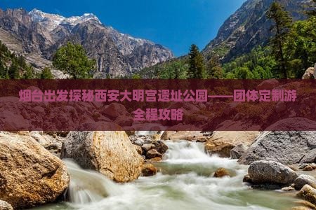 烟台出发探秘西安大明宫遗址公园——团体定制游全程攻略