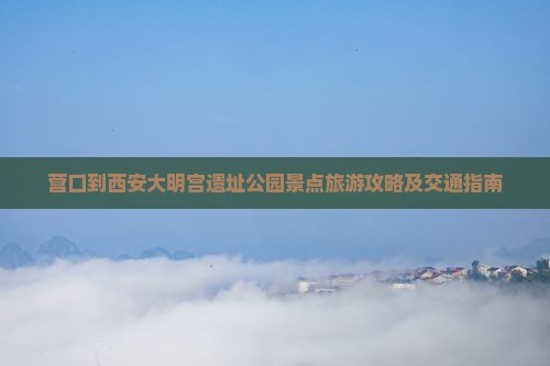 营口到西安大明宫遗址公园景点旅游攻略及交通指南
