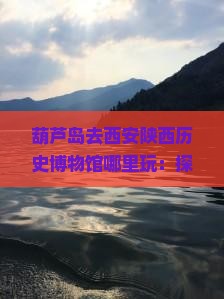 葫芦岛去西安陕西历史博物馆哪里玩：探秘古都遗迹，领略历史文化魅力之旅