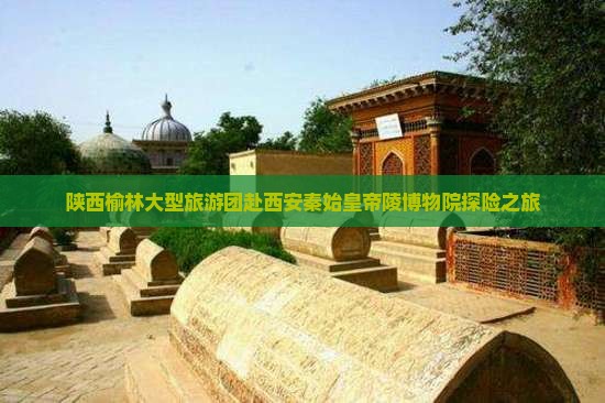 陕西榆林大型旅游团赴西安秦始皇帝陵博物院探险之旅